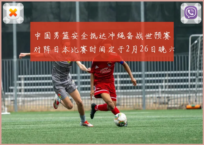 中国男篮安全抵达冲绳备战世预赛对阵日本比赛时间定于2月26日晚六点五分