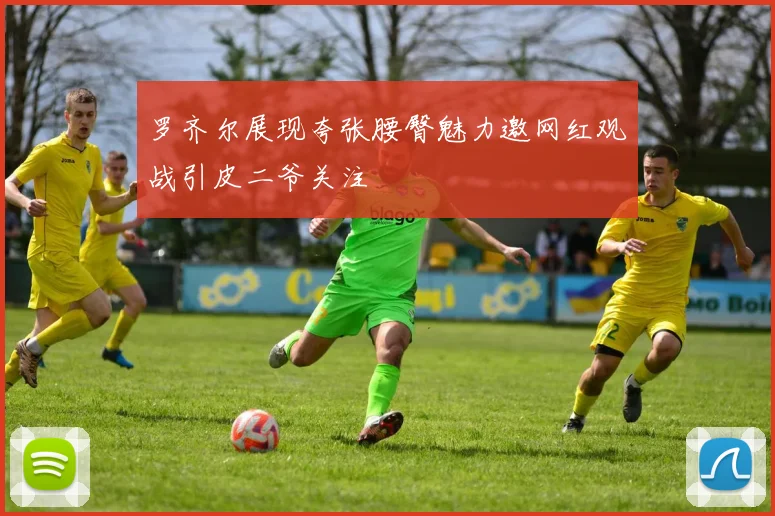 罗齐尔展现夸张腰臀魅力邀网红观战引皮二爷关注