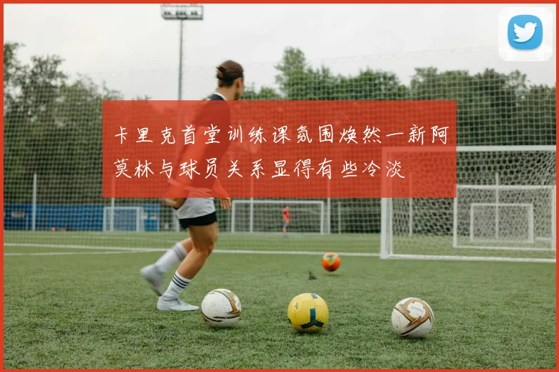 卡里克首堂训练课氛围焕然一新阿莫林与球员关系显得有些冷淡