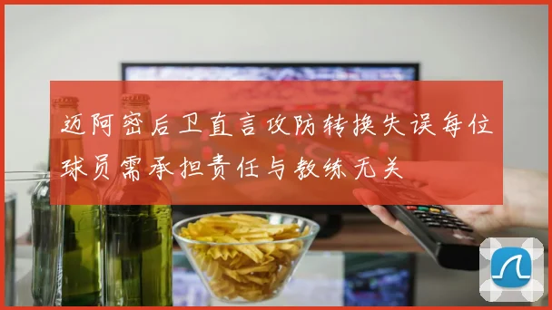 迈阿密后卫直言攻防转换失误每位球员需承担责任与教练无关