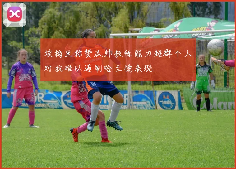 埃梅里称赞瓜帅教练能力超群个人对抗难以遏制哈兰德表现