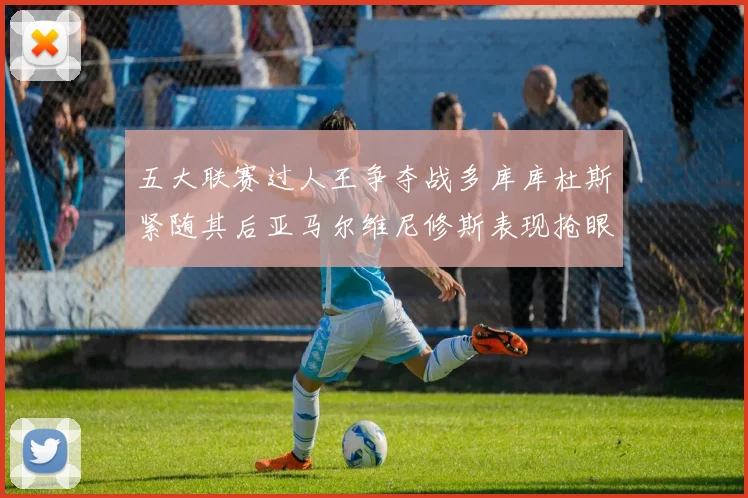 五大联赛过人王争夺战多库库杜斯紧随其后亚马尔维尼修斯表现抢眼