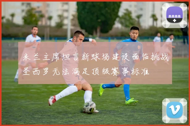 米兰主席坦言新球场建设面临挑战圣西罗无法满足顶级赛事标准