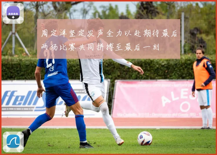 周定洋坚定发声全力以赴期待最后两场比赛共同拼搏至最后一刻