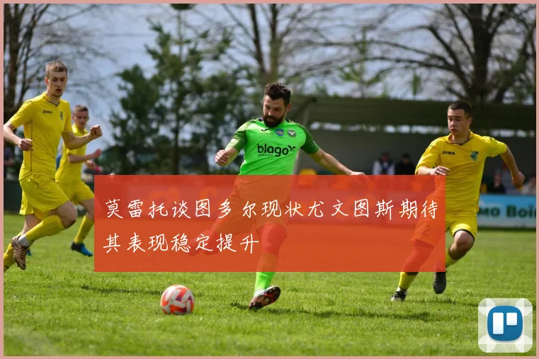 莫雷托谈图多尔现状尤文图斯期待其表现稳定提升