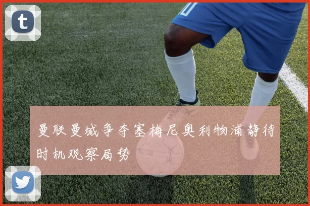 曼联曼城争夺塞梅尼奥利物浦静待时机观察局势