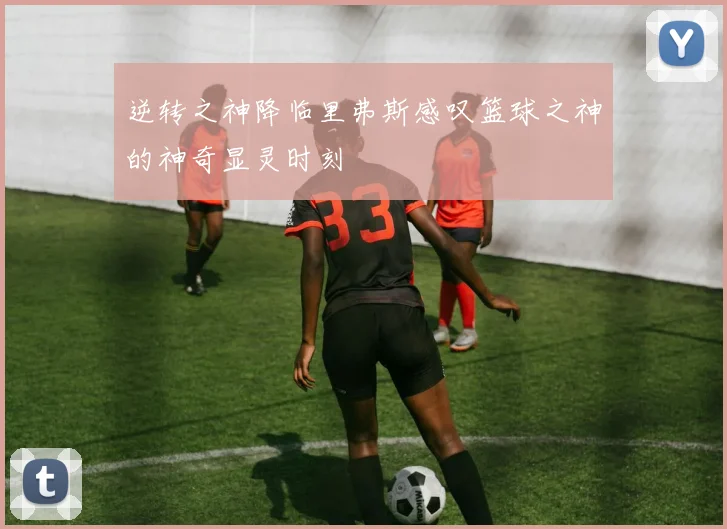 逆转之神降临里弗斯感叹篮球之神的神奇显灵时刻
