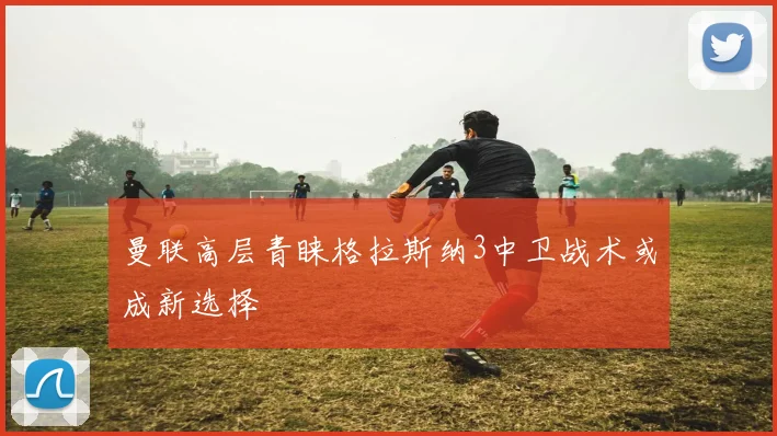 曼联高层青睐格拉斯纳3中卫战术或成新选择