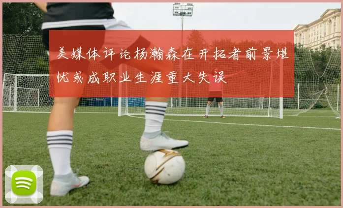 美媒体评论杨瀚森在开拓者前景堪忧或成职业生涯重大失误