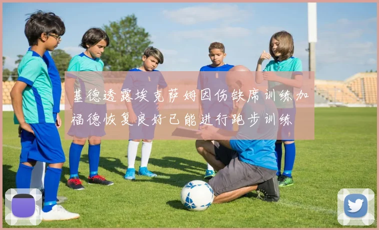 基德透露埃克萨姆因伤缺席训练加福德恢复良好已能进行跑步训练