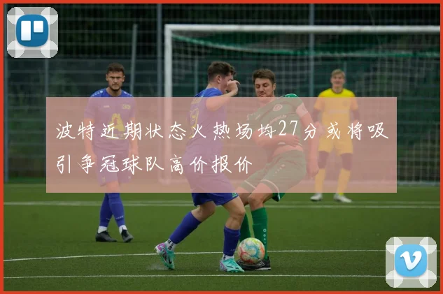 波特近期状态火热场均27分或将吸引争冠球队高价报价