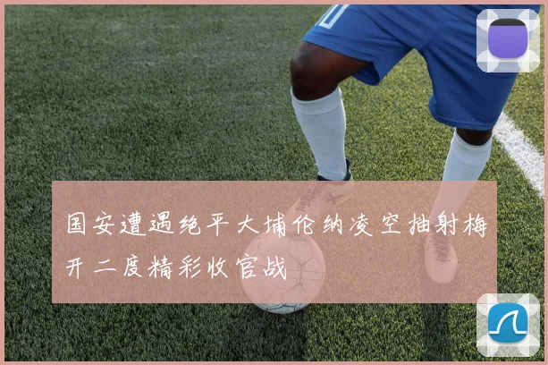 国安遭遇绝平大埔伦纳凌空抽射梅开二度精彩收官战