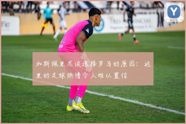 加斯佩里尼谈选择罗马的原因：这里的足球热情令人难以置信
