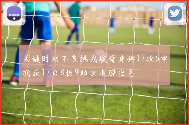 关键时刻不畏挑战埃奇库姆17投6中斩获17分8板9助攻表现出色