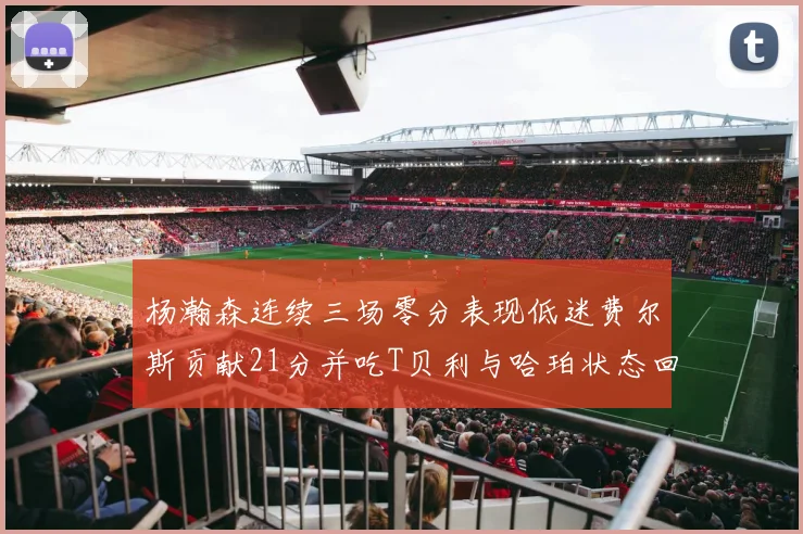 杨瀚森连续三场零分表现低迷费尔斯贡献21分并吃T贝利与哈珀状态回暖