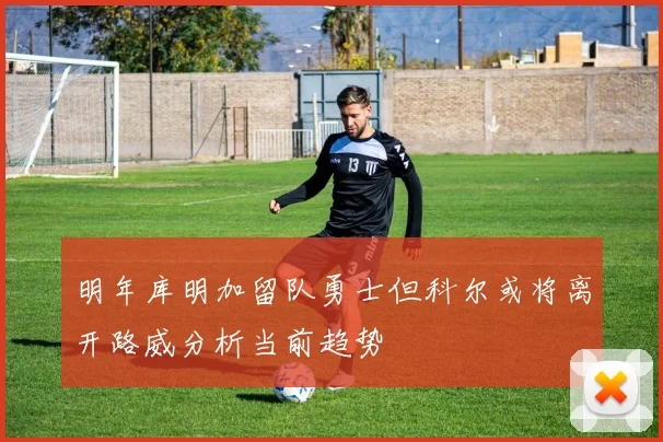 明年库明加留队勇士但科尔或将离开路威分析当前趋势