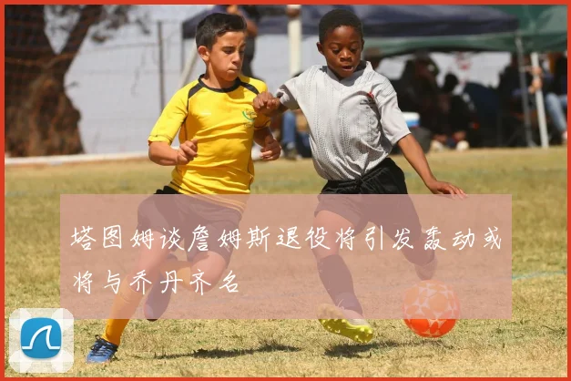 塔图姆谈詹姆斯退役将引发轰动或将与乔丹齐名
