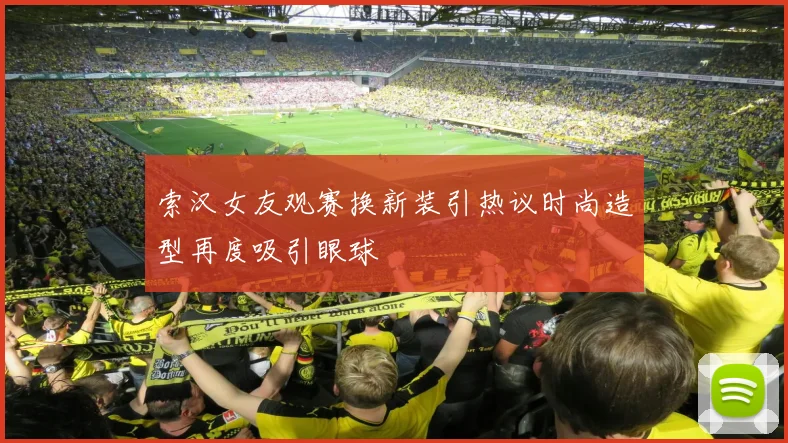 索汉女友观赛换新装引热议时尚造型再度吸引眼球