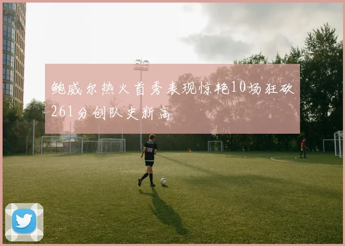 鲍威尔热火首秀表现惊艳10场狂砍261分创队史新高