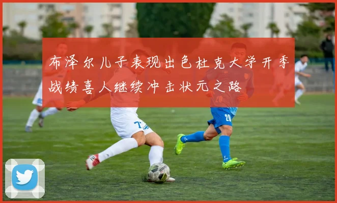 布泽尔儿子表现出色杜克大学开季战绩喜人继续冲击状元之路