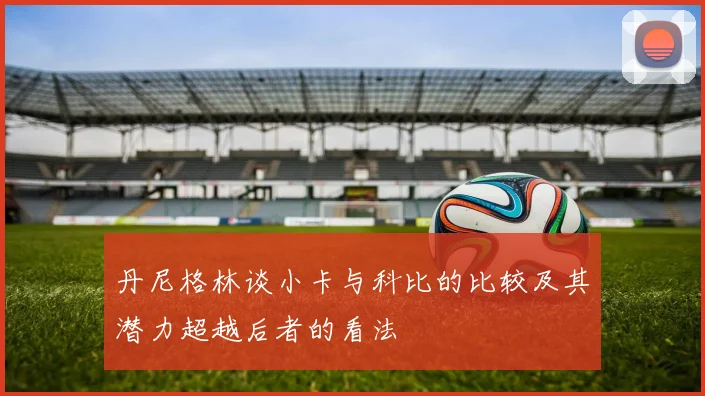 丹尼格林谈小卡与科比的比较及其潜力超越后者的看法