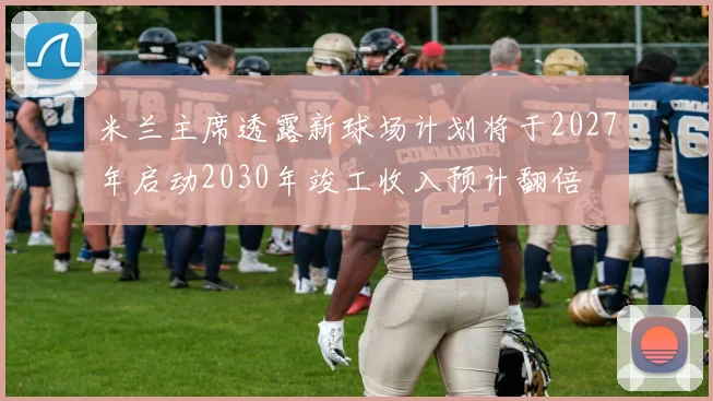 米兰主席透露新球场计划将于2027年启动2030年竣工收入预计翻倍