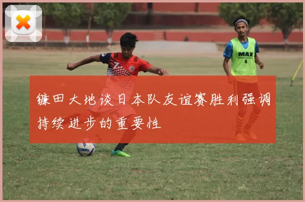 镰田大地谈日本队友谊赛胜利强调持续进步的重要性