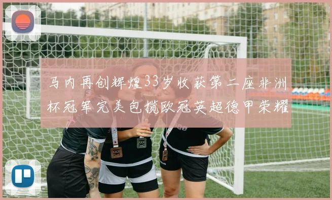 马内再创辉煌33岁收获第二座非洲杯冠军完美包揽欧冠英超德甲荣耀